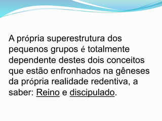 A própria superestrutura dos
pequenos grupos é totalmente
dependente destes dois conceitos
que estão enfronhados na gêneses
da própria realidade redentiva, a
saber: Reino e discipulado.
 