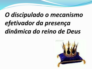 O discipulado o mecanismo
efetivador da presença
dinâmica do reino de Deus
 