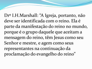 Drº I.H.Marshall: “A Igreja, portanto, não
deve ser identificada com o reino. Ela é
parte da manifestação do reino no mundo,
porque é o grupo daquele que aceitam a
mensagem do reino, têm Jesus como seu
Senhor e mestre, e agem como seus
representantes na continuação da
proclamação do evangelho do reino”
 