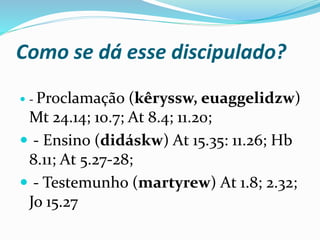 Como se dá esse discipulado?
 - Proclamação (kêryssw, euaggelidzw)
Mt 24.14; 10.7; At 8.4; 11.20;
 - Ensino (didáskw) At 15.35: 11.26; Hb
8.11; At 5.27-28;
 - Testemunho (martyrew) At 1.8; 2.32;
Jo 15.27
 