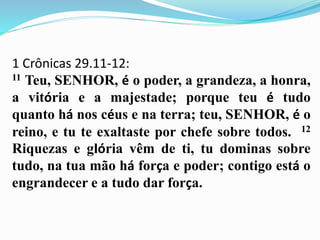 1 Crônicas 29.11-12:
11 Teu, SENHOR, é o poder, a grandeza, a honra,
a vitória e a majestade; porque teu é tudo
quanto há nos céus e na terra; teu, SENHOR, é o
reino, e tu te exaltaste por chefe sobre todos. 12
Riquezas e glória vêm de ti, tu dominas sobre
tudo, na tua mão há força e poder; contigo está o
engrandecer e a tudo dar força.
 