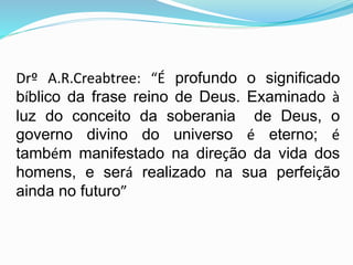 Drº A.R.Creabtree: “É profundo o significado
bíblico da frase reino de Deus. Examinado à
luz do conceito da soberania de Deus, o
governo divino do universo é eterno; é
também manifestado na direção da vida dos
homens, e será realizado na sua perfeição
ainda no futuro”
 