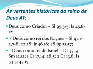 As vertentes históricas do reino de
Deus AT:
Deus como Criador – Sl 95.3-5; Is 45.8-
12;
 - Deus como rei das Nações – Sl 47.1-
2,7-8; 22.28; Jr 46.18; 48.15; 51.57;
– Deus como rei de Israel – Dt 33.5; 1
Sm 12.12; 1 Cr 17.14; 28.5; 2 Cr 13.8; Is
54.5; 43.15.
 
