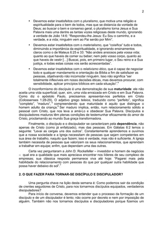 2
• Devemos estar insatisfeitos com o pluralismo, que motiva uma religião e
espiritualidade para o bem de todos, mas que se distancia da vontade de
Deus; ao buscar o bem e consenso geral, o pluralismo torna Jesus e Sua
Palavra mais uma dentre as tantas vozes religiosas deste mundo, ignorando
a verdade de João 14:6: “Respondeu-lhe Jesus: Eu Sou o caminho, e a
verdade, e a vida; ninguém vem ao Pai senão por Mim”.
• Devemos estar insatisfeitos com o materialismo, que “coisifica” tudo e todos,
diminuindo a importância da espiritualidade, e ignorando ensinamentos
claros como o de Mateus 6:25 e 33: “Não andeis ansiosos pela vossa vida;
quanto ao que haveis de comer ou beber; nem pelo vosso corpo, quanto ao
que haveis de vestir […] Buscai, pois, em primeiro lugar, o Seu reino e a Sua
justiça, e todas estas coisas vos serão acrescentadas”.
• Devemos estar insatisfeitos com o relativismo ético, que é capaz de negociar
todo e qualquer mandamento e orientação da Bíblia a fim de satisfazer as
pessoas, objetivando não incomodar ninguém. Isso não significa “ser
totalmente inflexíveis em nosss decisões éticas, mas devemos procurar, com
sensibilidade, aplicar princípios bíblicos em cada situação”.4
O inconformismo do discípulo é uma demonstração de sua maturidade: ele não
aceita uma vida superficial; quer, sim, uma vida enraizada em Cristo e em Sua Palavra.
Como diz o apóstolo Paulo, precisamos apresentar-nos perfeitos em Cristo
(Colossenses 1:28-29). O adjetivo grego teleios, traduzido como “perfeito”, significa
“completo”, “maduro”, 5
compreendendo que maturidade é aquilo que distingue o
homem adulto da criança.6
Ser maduro implica, então, num relacionamento sólido e
pessoal com Cristo, que nos leva a amá-Lo e obedecer Sua Palavra. Discípulos e
discipuladores maduros têm plenas condições de testemunhar eficazmente do amor de
Cristo, proclamando ao mundo Sua graça transformadora.
Finalmente, o discípulo e o discipulador se caracterizam pela dependência, não
apenas de Cristo (como já enfatizado), mas das pessoas. Em Gálatas 6:2 lemos o
seguinte: “Levai as cargas uns dos outros”. Constantemente aprendemos e ouvimos
que a nossa sociedade e a Igreja necessitam de pessoas que sejam competentes em
sua área de trabalho, naquilo que fazem; isso é verdade, mas não é suficiente. A Igreja
também necessita de pessoas que valorizem os seus relacionamentos, que aprendam
a trabalhar em equipe; enfim, que dependam uma das outras.
Certa vez perguntaram a John D. Rockefeller – investidor e homem de negócios
– qual era a qualidade que mais apreciava encontrar nos líderes de seu complexo de
empresas; sua clássica resposta permanece viva até hoje: “Pagarei mais pela
habilidade do relacionamento com pessoas do que por qualquer outra habilidade que
possa haver debaixo do sol”.7
2. O QUE FAZER PARA TORNAR-SE DISCÍPULO E DISCIPULADOR?
Uma pergunta chave na lição desta semana é: Como podemos sair da condição
de crentes seguidores de Cristo, para nos tornarmos discípulos equipados, verdadeiros
discipuladores?
Para início de conversa, devemos entender que o processo da formação de um
discípulo e de um discipulador é lento; não ocorre por decreto e nem por imposição de
alguém. Também não nos tornamos discípulos e discipuladores porque fizemos um
 