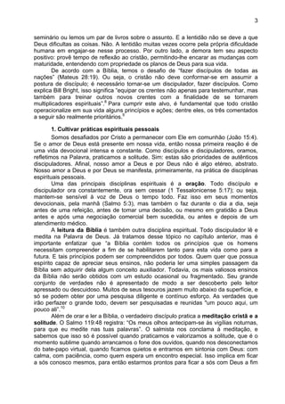 3
seminário ou lemos um par de livros sobre o assunto. E a lentidão não se deve a que
Deus dificultas as coisas. Não. A lentidão muitas vezes ocorre pela própria dificuldade
humana em engajar-se nesse processo. Por outro lado, a demora tem seu aspecto
positivo: provê tempo de reflexão ao cristão, permitindo-lhe encarar as mudanças com
maturidade, entendendo com propriedade os planos de Deus para sua vida.
De acordo com a Bíblia, temos o desafio de “fazer discípulos de todas as
nações” (Mateus 28:19). Ou seja, o cristão não deve conformar-se em assumir a
postura de discípulo; é necessário tornar-se um discipulador, fazer discípulos. Como
explica Bill Bright, isso significa “equipar os crentes não apenas para testemunhar, mas
também para treinar outros novos crentes com a finalidade de se tornarem
multiplicadores espirituais”.8
Para cumprir este alvo, é fundamental que todo cristão
operacionalize em sua vida alguns princípios e ações; dentre eles, os três comentados
a seguir são realmente prioritários.9
1. Cultivar práticas espirituais pessoais
Somos desafiados por Cristo a permanecer com Ele em comunhão (João 15:4).
Se o amor de Deus está presente em nossa vida, então nossa primeira reação é de
uma vida devocional intensa e constante. Como discípulos e discipuladores, oramos,
refletimos na Palavra, praticamos a solitude. Sim: estas são prioridades de autênticos
discipuladores. Afinal, nosso amor a Deus e por Deus não é algo etéreo, abstrato.
Nosso amor a Deus e por Deus se manifesta, primeiramente, na prática de disciplinas
espirituais pessoais.
Uma das principais disciplinas espirituais é a oração. Todo discípulo e
discipulador ora constantemente, ora sem cessar (1 Tessalonicense 5:17); ou seja,
mantem-se sensível à voz de Deus o tempo todo. Faz isso em seus momentos
devocionais, pela manhã (Salmo 5:3), mas também o faz durante o dia a dia, seja
antes de uma refeição, antes de tomar uma decisão, ou mesmo em gratidão a Deus
antes e após uma negociação comercial bem sucedida, ou antes e depois de um
atendimento médico.
A leitura da Bíblia é também outra disciplina espiritual. Todo discipulador lê e
medita na Palavra de Deus. Já tratamos desse tópico no capítulo anterior, mas é
importante enfatizar que “a Bíblia contém todos os princípios que os homens
necessitam compreender a fim de se habilitarem tanto para esta vida como para a
futura. E tais princípios podem ser compreendidos por todos. Quem quer que possua
espírito capaz de apreciar seus ensinos, não poderia ler uma simples passagem da
Bíblia sem adquirir dela algum conceito auxiliador. Todavia, os mais valiosos ensinos
da Bíblia não serão obtidos com um estudo ocasional ou fragmentado. Seu grande
conjunto de verdades não é apresentado de modo a ser descoberto pelo leitor
apressado ou descuidoso. Muitos de seus tesouros jazem muito abaixo da superfície, e
só se podem obter por uma pesquisa diligente e contínuo esforço. As verdades que
irão perfazer o grande todo, devem ser pesquisadas e reunidas "um pouco aqui, um
pouco ali”.10
Além de orar e ler a Bíblia, o verdadeiro discípulo pratica a meditação cristã e a
solitude. O Salmo 119:48 registra: “Os meus olhos antecipam-se às vigílias noturnas,
para que eu medite nas tuas palavras”. O salmista nos conclama à meditação, e
sabemos que isso só é possível quando praticamos e valorizamos a solitude, que é o
momento sublime quando arrancamos o fone dos ouvidos, quando nos desconectamos
do bate-papo virtual, quando ficamos quietos e entramos em sintonia com Deus: com
calma, com paciência, como quem espera um encontro especial. Isso implica em ficar
a sós conosco mesmos, para então estarmos prontos para ficar a sós com Deus a fim
 
