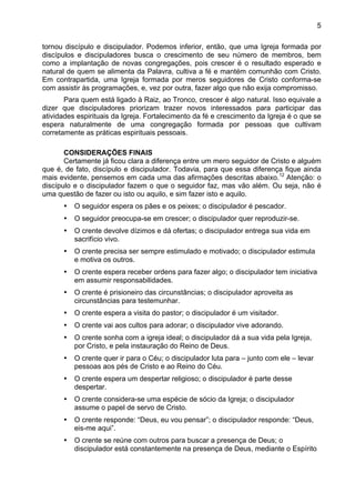 5
tornou discípulo e discipulador. Podemos inferior, então, que uma Igreja formada por
discípulos e discipuladores busca o crescimento de seu número de membros, bem
como a implantação de novas congregações, pois crescer é o resultado esperado e
natural de quem se alimenta da Palavra, cultiva a fé e mantém comunhão com Cristo.
Em contrapartida, uma Igreja formada por meros seguidores de Cristo conforma-se
com assistir às programações, e, vez por outra, fazer algo que não exija compromisso.
Para quem está ligado à Raiz, ao Tronco, crescer é algo natural. Isso equivale a
dizer que discipuladores priorizam trazer novos interessados para participar das
atividades espirituais da Igreja. Fortalecimento da fé e crescimento da Igreja é o que se
espera naturalmente de uma congregação formada por pessoas que cultivam
corretamente as práticas espirituais pessoais.
CONSIDERAÇÕES FINAIS
Certamente já ficou clara a diferença entre um mero seguidor de Cristo e alguém
que é, de fato, discípulo e discipulador. Todavia, para que essa diferença fique ainda
mais evidente, pensemos em cada uma das afirmações descritas abaixo.12
Atenção: o
discípulo e o discipulador fazem o que o seguidor faz, mas vão além. Ou seja, não é
uma questão de fazer ou isto ou aquilo, e sim fazer isto e aquilo.
• O seguidor espera os pães e os peixes; o discipulador é pescador.
• O seguidor preocupa-se em crescer; o discipulador quer reproduzir-se.
• O crente devolve dízimos e dá ofertas; o discipulador entrega sua vida em
sacrifício vivo.
• O crente precisa ser sempre estimulado e motivado; o discipulador estimula
e motiva os outros.
• O crente espera receber ordens para fazer algo; o discipulador tem iniciativa
em assumir responsabilidades.
• O crente é prisioneiro das circunstâncias; o discipulador aproveita as
circunstâncias para testemunhar.
• O crente espera a visita do pastor; o discipulador é um visitador.
• O crente vai aos cultos para adorar; o discipulador vive adorando.
• O crente sonha com a igreja ideal; o discipulador dá a sua vida pela Igreja,
por Cristo, e pela instauração do Reino de Deus.
• O crente quer ir para o Céu; o discipulador luta para – junto com ele – levar
pessoas aos pés de Cristo e ao Reino do Céu.
• O crente espera um despertar religioso; o discipulador é parte desse
despertar.
• O crente considera-se uma espécie de sócio da Igreja; o discipulador
assume o papel de servo de Cristo.
• O crente responde: “Deus, eu vou pensar”; o discipulador responde: “Deus,
eis-me aqui”.
• O crente se reúne com outros para buscar a presença de Deus; o
discipulador está constantemente na presença de Deus, mediante o Espírito
 