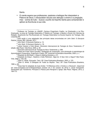 6
Santo.
• O crente espera que professores, pastores e teólogos lhe interpretem a
Palavra de Deus; o discipulador escuta com atenção o ensino e a pregação,
mas – acima de tudo – busca o auxílio do Espírito Santo para compreender e
aplicar as Escrituras à sua vida.
1
Professor de Teologia no UNASP, Campus Engenheiro Coelho, na Graduação e na Pós-
Graduação, na área de Teologia Sistemática. É Mestre em Teologia, e Mestre e Doutor em Ciências da
Religião. Atualmente faz Pós-Doutorado em Teologia Sistemática na Escola Superior de Teologia, São
Leopoldo RS.
2
Esta seção é uma adaptação das principais ideias encontradas em John Stott. O Discípulo
Radical. Viçosa, MG: Ultimato, 2011.
3
John Stott. O Discípulo Radical, p. 13.
4
John Stott. O Discípulo Radical, p. 18.
5
Lothar Coenen e Colin Brown. Dicionário Internacional de Teologia do Novo Testamento. 2
a
edição. São Paulo: Vida Nova, 2000, p. 94.
6
Dicionário Internacional de Teologia do Novo Testamento, p. 984.
7
Citado em Frank Viana Carvalho. Pedagogia da cooperação: uma introdução à metodologia da
Aprendizagem Cooperativa. Engenheiro Coelho, SP: Imprensa Universitária Adventista, 2000. p. v.
8
Adaptado de Bill Bright. 5 Steps to Making Disciples, p. 91.
9
Adaptado de Greg L. Hawkins e Cally Parkinson. Siga-me: O Que Vem a Seguir? São Paulo:
Vida, 2009, p. 36 a 54.
10
Ellen G. White. Educação. Tatuí, SP: Casa Publicadora Brasileira, 2003, p. 123.
11
Ellen G. White. O Desejado de Todas as Nações. Tatuí, SP: Casa Publicadora Brasileira,
1990, p. 83.
12
Essa lista foi adaptada de duas fontes: “A Diferença entre o Crente e o Discípulo”, disponível
em www.evangelica.com.br/Artigos/artigos (acesso em 3 de outubro de 2012) e Josué Campanhã.
Discipulado que Transforma: Princípios e Passos para Revigorar a Igreja. São Paulo: Hagnos, 2012, p.
169-173.
 