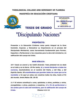 1
THEOLOGICAL COLLEGE AND SEMINARY OF FLORIDA
MAESTRÍA EN EDUCACIÓN CRISTIANA
TESIS DE GRADO
PROPÓSITO:
Presentar a la Educación Cristiana como parte integral de la Gran
Comisión. Exponer, y Demostrar su Importancia en el proceso del
Discipulado Ministerial, como herramienta fundamental para Formar,
Capacitar y Perfeccionar a los creyentes para la obra del ministerio y la
edificación del cuerpo de Cristo.
BASE BÍBLICA:
18 Y Jesús se acercó y les habló diciendo: Toda potestad me es dada
en el cielo y en la tierra. 19 Por tanto, id, y haced discípulos a todas las
naciones, bautizándolos en el nombre del Padre, y del Hijo, y del
Espíritu Santo; 20 enseñándoles que guarden todas las cosas que os he
mandado; y he aquí yo estoy con vosotros todos los días, hasta el fin
del mundo. Amén.Mateo 28: 18-20
11 Y él mismo constituyó a unos, apóstoles; a otros, profetas; a otros,
evangelistas; a otros, pastores y maestros, 12 a fin de perfeccionar a
los santos para la obra del ministerio, para la edificación del cuerpo de
Cristo. Efesios 4:11-12
ESTUDIANTE:
Rev. Santos Orangel
Suárez
N° 05311975-13
 