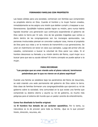 108
FORMANDO FAMILIAS CON PROPÓSITO
Las bases sólidas para una sociedad, comienzan con familias que comprenden
su propósito eterno en Dios. Cuando el hombre y la mujer fueron creados,
inmediatamente se les asigno una misión que debían cumplir y traspasar a sus
Generaciones. QuizáAdán hubiera podido lograr su misión, pero nunca habría
logrado levantar una generación que continuara expandiendo el gobierno de
Dios sobre la tierra por Sí solo. Una de las grandes tragedias que vemos a
diario dentro de las congregaciones son los noviazgos apresurados. Las
personas involucradas piensan en concretar cualquier cosa, menos el propósito
de Dios para sus vidas y en la manera de transmitirlo a sus generaciones. Se
unen en matrimonio sin tener en claro sus Llamados. Luego del primer año de
casados, comenzaran a buscar la voluntad de Dios parar sus vidas. Si el
hombre desconoce su llamado y su misión dentro del Reino, ¿qué mujer va a
buscar para que sea su ayuda idónea? El mismo concepto se puede aplicar a la
mujer.
PARA RECORDAR
"Las parejas que se unen viendo solo el plano natural, terminaran
peleándose por lo que no vieron en el plano espiritual"
Cuando una familia se establece bajo los parámetros del Reino de Jesucristo,
se está creando una sede permanente del gobierno de Dios sobre la tierra.
Esta clase de familias formaran una congregaciónsólida que ejercerá su rol de
gobierno sobre la sociedad. Una comunidad en la que existe una familia que
comprende su destino eterno y asume su rol de gobierno, es mucho más
peligrosa para el sistema del mundo que un pastor carente de entendimiento.
Como fue diseñada la familia original:
1) El hombre fue dotado de un carácter apostólico. Por lo tanto, su
naturaleza es la de proveer para toda su familia. .Que es lo que provee?
Visión, dirección, recursos, etc.
 