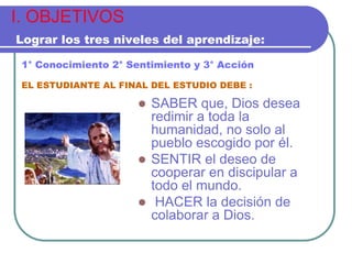 I. OBJETIVOS
Lograr los tres niveles del aprendizaje:
1° Conocimiento 2° Sentimiento y 3° Acción
EL ESTUDIANTE AL FINAL DEL ESTUDIO DEBE :



SABER que, Dios desea
redimir a toda la
humanidad, no solo al
pueblo escogido por él.
 SENTIR el deseo de
cooperar en discipular a
todo el mundo.
 HACER la decisión de
colaborar a Dios.

 