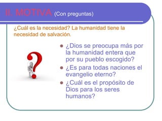 II. MOTIVA (Con preguntas)
¿Cuál es la necesidad? La humanidad tiene la
necesidad de salvación.


¿Dios se preocupa más por
la humanidad entera que
por su pueblo escogido?
 ¿Es para todas naciones el
evangelio eterno?
 ¿Cuál es el propósito de
Dios para los seres
humanos?

 