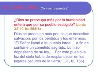 III. EXPLORA (Con las preguntas)
¿Dios se preocupa más por la humanidad
entera que por su pueblo escogido? (Jonás
3:7-10; Isa.56:6-8)

Dios se preocupa más por los que necesitan
salvación, por los perdidos y los enfermos.
“El Señor llamó a su pueblo Israel… a fin de
confiarle un cometido sagrado. Lo hizo
depositario de su ley,… Por este pueblo la
luz del cielo había de resplandecer en los
lugares oscuros de la tierra.” (JT, t2, 155)

 