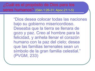 ¿Cuál es el propósito de Dios para los
seres humanos? (Gén.1:26-31; Apoc.21:1-5)
“Dios desea colocar todas las naciones
bajo su gobierno misericordioso.
Deseaba que la tierra se llenara de
gozo y paz. Creo al hombre para la
felicidad, y anhela llenar el corazón
humano con la paz del cielo; desea
que las familias terrenales sean un
símbolo de la gran familia celestial.”
(PVGM, 233)

 