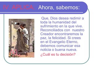 IV. APLICA: Ahora, sabemos:
Que, Dios desea redimir a
toda la humanidad del
sufrimiento en la que vive.
Reconciliados con nuestro
Creador encontraremos la
paz, la felicidad. Si crees
en el Evangelio Eterno,
debemos comunicar esa
noticia o buena nueva.
¿Cuál es tu decisión?

 