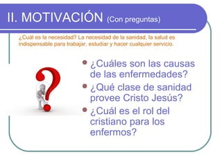 II. MOTIVACIÓN (Con preguntas)
¿Cuál es la necesidad? La necesidad de la sanidad, la salud es
indispensable para trabajar, estudiar y hacer cualquier servicio.

 ¿Cuáles

son las causas
de las enfermedades?
 ¿Qué clase de sanidad
provee Cristo Jesús?
 ¿Cuál es el rol del
cristiano para los
enfermos?

 