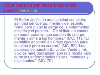 ¿Qué clase de sanidad provee Cristo
Jesús? (Mar.2:1-12)
El Señor Jesús da una sanidad completa;
sanidad del cuerpo, mente y del espíritu.
“Vino para quitar la carga de la enfermedad,
miseria y el pecado… De él fluía un caudal
de poder curativo que sanaba de cuerpo,
mente y alma a los hombres.” (MC, 11). “El
paralítico encontró en Cristo curación para
su alma y para su cuerpo.” (MC, 52) “Las
palabras de nuestro Salvador: Venid a mí…
y yo os haré descansar, son una receta para
curar las enfermedades físicas, mentales y
espirituales.” (MC, 79)

 