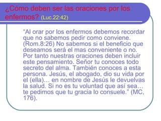 ¿Cómo deben ser las oraciones por los
enfermos? (Luc.22:42)
“Al orar por los enfermos debemos recordar
que no sabemos pedir como conviene.
(Rom.8:26) No sabemos si el beneficio que
deseamos será el mas conveniente o no.
Por tanto nuestras oraciones deben incluir
este pensamiento. Señor tu conoces todo
secreto del alma. También conoces a esta
persona. Jesús, el abogado, dio su vida por
el (ella)… en nombre de Jesús le devuelvas
la salud. Si no es tu voluntad que así sea…
te pedimos que tu gracia lo consuele.” (MC,
176).

 