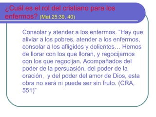 ¿Cuál es el rol del cristiano para los
enfermos? (Mat.25:39, 40)
Consolar y atender a los enfermos. “Hay que
aliviar a los pobres, atender a los enfermos,
consolar a los afligidos y dolientes… Hemos
de llorar con los que lloran, y regocijarnos
con los que regocijan. Acompañados del
poder de la persuasión, del poder de la
oración, y del poder del amor de Dios, esta
obra no será ni puede ser sin fruto. (CRA,
551)”

 