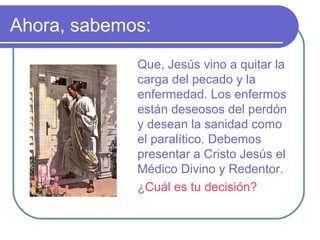 Ahora, sabemos:
Que, Jesús vino a quitar la
carga del pecado y la
enfermedad. Los enfermos
están deseosos del perdón
y desean la sanidad como
el paralítico. Debemos
presentar a Cristo Jesús el
Médico Divino y Redentor.
¿Cuál es tu decisión?

 