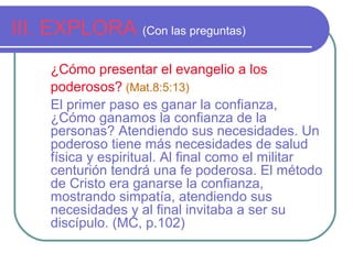 III. EXPLORA (Con las preguntas)
¿Cómo presentar el evangelio a los
poderosos? (Mat.8:5:13)
El primer paso es ganar la confianza,
¿Cómo ganamos la confianza de la
personas? Atendiendo sus necesidades. Un
poderoso tiene más necesidades de salud
física y espiritual. Al final como el militar
centurión tendrá una fe poderosa. El método
de Cristo era ganarse la confianza,
mostrando simpatía, atendiendo sus
necesidades y al final invitaba a ser su
discípulo. (MC, p.102)

 
