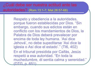 ¿Cuál debe ser nuestra actitud ante las
autoridades? (Rom.13:1-7; Mat.26:57-68)
Respeto y obediencia a la autoridades,
porque fueron establecidas por Dios. “Sin
embargo, cuando sus edictos están en
conflicto con los mandamientos de Dios, la
Palabra de Dios deberá prevalecer por
encima de toda ley humana. ‘Así dice
Jehová’, no debe supeditarse ‘Así dice la
iglesia o Así dice el estado’.” (TI6, 402)
En el tribunal presidida por Caifás, Jesús
respetó a esa autoridad. “En toda la
muchedumbre, él sentía calma y serenidad.”
(DTG, p. 651)

 