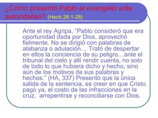 ¿Cómo presentó Pablo el evangelio ante
autoridades? (Hech.26:1-28)
Ante el rey Agripa, “Pablo consideró que era
oportunidad dada por Dios, aprovechó
fielmente. No se dirigió con palabras de
alabanza o adulación… Trató de despertar
en ellos la conciencia de su peligro…ante el
tribunal del cielo y allí rendir cuenta, no solo
de todo lo que hubiera dicho y hecho, sino
aún de los motivos de sus palabras y
hechos.” (HA, 337) Presentó que la única
salida de la sentencia, es creer en que Cristo
pagó ya, el costo de las infracciones en la
cruz, arrepentirse y reconciliarse con Dios.

 