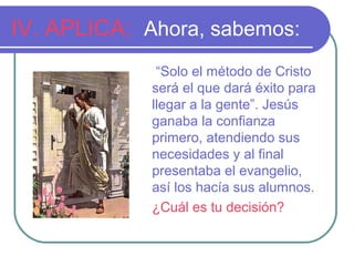 IV. APLICA: Ahora, sabemos:
“Solo el método de Cristo
será el que dará éxito para
llegar a la gente”. Jesús
ganaba la confianza
primero, atendiendo sus
necesidades y al final
presentaba el evangelio,
así los hacía sus alumnos.
¿Cuál es tu decisión?

 