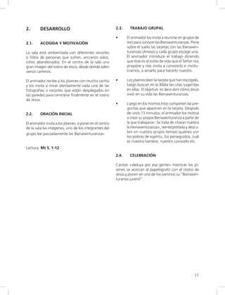 11
2. DESARROLLO
2.1. ACOGIDA Y MOTIVACIÓN
La sala está ambientada con diferentes recortes
o fotos de personas que sufren, ancianos solos,
niños abandonados. En el centro de la sala una
gran imagen del rostro de Jesús, desde donde salen
varios caminos.
El animador recibe a los jóvenes con mucho cariño
y los invita a mirar atentamente cada una de las
fotografías o recortes que están desplegados en
las paredes para centrarse finalmente en el rostro
de Jesús.
2.2. ORACIÓN INICIAL
El animador invita a los jóvenes a poner en el centro
de la sala las imágenes, uno de los integrantes del
grupo lee pausadamente las Bienaventuranzas:
Lectura: Mt 5, 1-12
2.3. TRABAJO GRUPAL
• El animador los invita a reunirse en grupos de
tres para conocer las Bienaventuranzas. Pone
sobre el suelo las tarjetas con las Bienaven-
turanzas (Anexo) y cada grupo escoge una.
El animador introduce el trabajo diciendo
que éste es el estilo de vida que el Señor nos
propone y nos invita a conocerlo e involu-
crarnos, a amarlo para hacerlo nuestro.
• Los jóvenes leen la tarjeta que han escogido,
luego buscan en la Biblia las citas sugeridas
en ellas. El objetivo es descubrir cómo Jesús
vivió en su vida las Bienaventuranzas.
• Luego en los mismos tríos comparten las pre-
guntas que aparecen en la tarjeta. Después
de unos 15 minutos, el animador los motiva
a crear su propia Bienaventuranza a partir de
la que trabajaron. Se trata de «hacer nuestra
la bienaventuranza», reinterpretarla y descu-
brir en nuestro propio tiempo quiénes son
los pobres de espíritu, los perseguidos, cuál
es nuestra hambre, nuestro consuelo etc.
2.4. CELEBRACIÓN
Cantan «aleluya por esa gente» mientras los jó-
venes se acercan al papelógrafo con el rostro de
Jesús y ponen en uno de los caminos su “Bienaven-
turanza juvenil”.
 