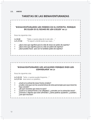 12
2.5. ANEXO
TARJETAS DE LAS BIENAVENTURANZAS
“Bienaventurados los pobres en el espíritu, porque
de ellos es el reino de los cielos” Mt 5,3
Busca las siguientes citas:
Lc 22,42 “Padre, si quieres aleja de mi este cáliz …”
Lc 9, 57-62 “Te seguiré a donde quiera que vayas…”
• ¿Qué crees que significó para la vida de Jesús ser pobre de espíritu?
• ¿Qué crees que significa para tu vida ser pobre de espíritu?
• ¿Qué puedes hacer para ser tú también pobre de espíritu?
“Bienaventurados los afligidos porque Dios los
consolará” Mt 5,4
Busca las siguientes citas:
Lc 5,12-14 “Señor, si quieres puedes limpiarme…”
Lc 5,17-25 Jesús sana a un paralítico.
• ¿Cuál es la actitud de Jesús frente al dolor?
• ¿Cuáles crees que son las características de estos personajes para que Jesús los
haya sanado?
• ¿De qué necesitas que Jesús te sane?
• ¿Cuál es tu actitud frente a los afligidos?, ¿coincide con la actitud de Jesús?
• ¿Conoces a alguien que esté sufriendo?, ¿cómo podrías ayudarlo?, ¿cuándo?,
¿con qué recursos?
12
 