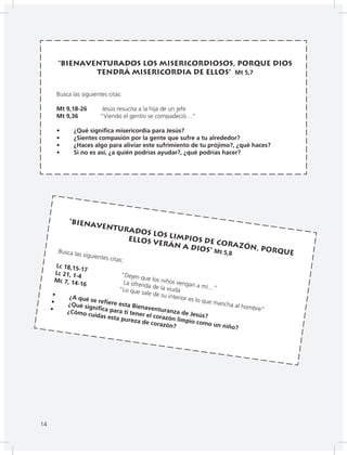 14
“Bienaventurados los misericordiosos, porque Dios
tendrá misericordia de ellos” Mt 5,7
Busca las siguientes citas:
Mt 9,18-26 Jesús resucita a la hija de un jefe
Mt 9,36 “Viendo el gentío se compadeció…”
• ¿Qué significa misericordia para Jesús?
• ¿Sientes compasión por la gente que sufre a tu alrededor?
• ¿Haces algo para aliviar este sufrimiento de tu prójimo?, ¿qué haces?
• Si no es así, ¿a quién podrías ayudar?, ¿qué podrías hacer?
“Bienaventurados los limpios de corazón, porque
ellos verán a Dios” Mt 5,8Busca las siguientes citas:
Lc 18,15-17
“Dejen que los niños vengan a mí…”
Lc 21, 1-4
La ofrenda de la viuda
Mc 7, 14-16
“Lo que sale de su interior es lo que mancha al hombre”
• ¿A qué se refiere esta Bienaventuranza de Jesús?
• ¿Qué significa para ti tener el corazón limpio como un niño?
• ¿Cómo cuidas esta pureza de corazón?
14
 