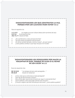 15
«Bienaventurados los que construyen la paz,
porque Dios los llamará Hijos suyos” Mt 5,9
Busca la siguiente cita:
Lc 2, 8-13 Los ángeles anuncian la Buena Noticia del nacimiento de Jesús
Is 9, 5-6 El príncipe de la Paz
2Cor 13, 11 Saludo de Pablo
• ¿Por qué llamamos a Jesús príncipe de la Paz?
• ¿De qué manera se propone la paz de Jesús?
• ¿Te sientes también llamado a construir la paz?, ¿de qué manera?
• ¿Cómo podrías contribuir a que haya más paz en el mundo?
“Bienaventurados los perseguidos por hacer la
voluntad de Dios, porque de ellos es el Reino
de los cielos” Mt 5,10
Busca las siguientes citas:
Mt 10,16-20 “ Los testigos de Jesús serán perseguidos…”
Mt 26,39 Oración en Getsemaní
• ¿Cómo crees que se sintió Jesús al verse perseguido?
• ¿Qué tipo de discriminación conoces?
• ¿Has sufrido algún tipo de discriminación por seguir la voluntad de Dios?
• ¿Qué le pedirías a Jesús para poder afrontar esta situación?
• ¿Conoces a alguien que esté sufriendo por esta causa?, ¿cómo podrías ayudarlo?
15
 