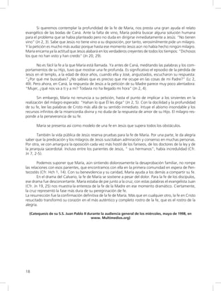 18
Si queremos contemplar la profundidad de la fe de María, nos presta una gran ayuda el relato
evangélico de las bodas de Caná. Ante la falta de vino, María podría buscar alguna solución humana
para el problema que se había planteado pero no duda en dirigirse inmediatamente a Jesús: “No tienen
vino” (Jn 2, 3). Sabe que Jesús no tiene vino a su disposición, por tanto, verosímilmente pide un milagro.
Y la petición es mucho más audaz porque hasta ese momento Jesús aún no había hecho ningún milagro.
María encarna ya la actitud que Jesús alabará en los verdaderos creyentes de todos los tiempos: “Dichosos
los que no han visto y han creído” (Jn 20, 29).
No es fácil la fe a la que María está llamada. Ya antes de Caná, meditando las palabras y los com-
portamientos de su Hijo, tuvo que mostrar una fe profunda. Es significativo el episodio de la pérdida de
Jesús en el templo, a la edad de doce años, cuando ella y José, angustiados, escucharon su respuesta:
“¿Por qué me buscabais? ¿No sabíais que es preciso que me ocupe en las cosas de mi Padre?” (Lc 2,
49). Pero ahora, en Caná, la respuesta de Jesús a la petición de su Madre parece muy poco alentadora:
“Mujer, ¿qué nos va a ti y a mí? Todavía no ha llegado mi hora” (Jn 2, 4).
Sin embargo, María no renuncia a su petición, hasta el punto de implicar a los sirvientes en la
realización del milagro esperado: “Hahan lo que Él les diga” (Jn 2, 5). Con la docilidad y la profundidad
de su fe, lee las palabras de Cristo más allá de su sentido inmediato. Intuye el abismo insondable y los
recursos infinitos de la misericordia divina y no duda de la respuesta de amor de su Hijo. El milagro res-
ponde a la perseverancia de su fe.
María se presenta así como modelo de una fe en Jesús que supera todos los obstáculos.
También la vida pública de Jesús reserva pruebas para la fe de María. Por una parte, le da alegría
saber que la predicación y los milagros de Jesús suscitaban admiración y consenso en muchas personas.
Por otra, ve con amargura la oposición cada vez más hostil de los fariseos, de los doctores de la ley y de
la jerarquía sacerdotal. Incluso entre los parientes de Jesús, “ sus hermanos”, había incredulidad (Cfr.
Jn 7, 2-5).
Podemos suponer que María, aún sintiendo dolorosamente la desaprobación familiar, no rompe
las relaciones con esos parientes, que encontramos con ella en la primera comunidad en espera de Pen-
tecostés (Cfr. Hch 1, 14). Con su benevolencia y su caridad, María ayuda a los demás a compartir su fe.
En el drama del Calvario, la fe de María se sostiene a pesar del dolor. Para la fe de los discípulos,
ese drama fue desconcertante. María estaba de pie junto a la cruz, con estas palabras el evangelista Juan
(Cfr. Jn 19, 25) nos muestra la entereza de la fe de la Madre en ese momento dramático. Ciertamente,
la cruz representó la fase más dura de su peregrinación de fe.
La resurrección fue la confirmación definitiva de la fe de María. Más que en cualquier otro, la fe en Cristo
resucitado transformó su corazón en el más auténtico y completo rostro de la fe, que es el rostro de la
alegría.
(Catequesis de su S.S. Juan Pablo II durante la audiencia general de los miércoles, mayo de 1998, en
www. Multimedios.org)
 