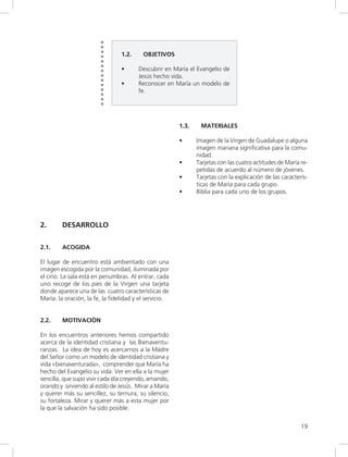 19
1.2. OBJETIVOS
• Descubrir en María el Evangelio de
Jesús hecho vida.
• Reconocer en María un modelo de
fe.
1.3. MATERIALES
• Imagen de la Virgen de Guadalupe o alguna
imagen mariana significativa para la comu-
nidad.
• Tarjetas con las cuatro actitudes de María re-
petidas de acuerdo al número de jóvenes.
• Tarjetas con la explicación de las caracterís-
ticas de María para cada grupo.
• Biblia para cada uno de los grupos.
2. DESARROLLO
2.1. ACOGIDA
El lugar de encuentro está ambientado con una
imagen escogida por la comunidad, iluminada por
el cirio. La sala está en penumbras. Al entrar, cada
uno recoge de los pies de la Virgen una tarjeta
donde aparece una de las cuatro características de
María: la oración, la fe, la fidelidad y el servicio.
2.2. MOTIVACIÓN
En los encuentros anteriores hemos compartido
acerca de la identidad cristiana y las Bienaventu-
ranzas. La idea de hoy es acercarnos a la Madre
del Señor como un modelo de identidad cristiana y
vida «bienaventurada», comprender que María ha
hecho del Evangelio su vida. Ver en ella a la mujer
sencilla, que supo vivir cada día creyendo, amando,
orando y sirviendo al estilo de Jesús. Mirar a María
y querer más su sencillez, su ternura, su silencio,
su fortaleza. Mirar y querer más a esta mujer por
la que la salvación ha sido posible.
 