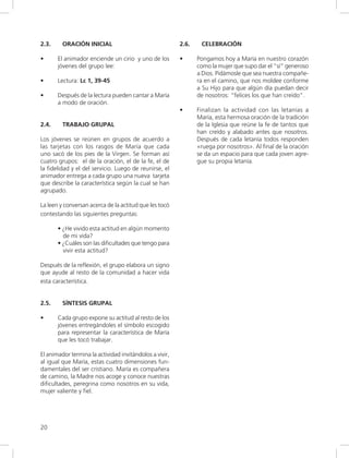 20
2.3. ORACIÓN INICIAL
• El animador enciende un cirio y uno de los
jóvenes del grupo lee:
• Lectura: Lc 1, 39-45
• Después de la lectura pueden cantar a María
a modo de oración.
2.4. TRABAJO GRUPAL
Los jóvenes se reúnen en grupos de acuerdo a
las tarjetas con los rasgos de María que cada
uno sacó de los pies de la Virgen. Se forman así
cuatro grupos: el de la oración, el de la fe, el de
la fidelidad y el del servicio. Luego de reunirse, el
animador entrega a cada grupo una nueva tarjeta
que describe la característica según la cual se han
agrupado.
La leen y conversan acerca de la actitud que les tocó
contestando las siguientes preguntas:
• ¿He vivido esta actitud en algún momento
de mi vida?
• ¿Cuáles son las dificultades que tengo para
vivir esta actitud?
Después de la reflexión, el grupo elabora un signo
que ayude al resto de la comunidad a hacer vida
esta característica.
2.5. SÍNTESIS GRUPAL
• Cada grupo expone su actitud al resto de los
jóvenes entregándoles el símbolo escogido
para representar la característica de María
que les tocó trabajar.
El animador termina la actividad invitándolos a vivir,
al igual que María, estas cuatro dimensiones fun-
damentales del ser cristiano. María es compañera
de camino, la Madre nos acoge y conoce nuestras
dificultades, peregrina como nosotros en su vida,
mujer valiente y fiel.
2.6. CELEBRACIÓN
• Pongamos hoy a María en nuestro corazón
como la mujer que supo dar el “sí” generoso
a Dios. Pidámosle que sea nuestra compañe-
ra en el camino, que nos moldee conforme
a Su Hijo para que algún día puedan decir
de nosotros: “felices los que han creído”.
• Finalizan la actividad con las letanías a
María, esta hermosa oración de la tradición
de la Iglesia que reúne la fe de tantos que
han creído y alabado antes que nosotros.
Después de cada letanía todos responden
«ruega por nosotros». Al final de la oración
se da un espacio para que cada joven agre-
gue su propia letanía.
 