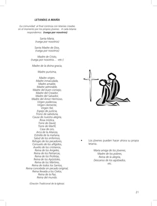 21
LETANÍAS A MARÍA
(La comunidad al final continúa con letanías creadas
en el momento por los propios jóvenes. A cada letanía
respondemos: (ruega por nosotros)
Santa María,
(ruega por nosotros)
Santa Madre de Dios,
(ruega por nosotros)
Madre de Cristo,
(ruega por nosotros… -etc-)
Madre de la divina gracia,
Madre purísima,
Madre virgen,
Madre inmaculada,
Madre amable,
Madre admirable,
Madre del buen consejo,
Madre del Creador,
Madre del Salvador,
Madre del Amor Hermoso,
Virgen poderosa,
Virgen clemente,
Virgen fiel,
Espejo de justicia,
Trono de sabiduría,
Causa de nuestra alegría,
Rosa mística,
Torre de David,
Torre de Marfil,
Casa de oro,
Arca de la Alianza,
Estrella de la mañana,
Salud de los enfermos,
Refugio de los pecadores,
Consuelo de los afligidos,
Auxilio de los cristianos,
Reina de los Angeles,
Reina de los Patriarcas,
Reina de los Profetas,
Reina de los Apóstoles,
Reina de los Mártires,
Reina de todos los Santos,
Reina concebida sin pecado original,
Reina llevada a los Cielos,
Reina de la Paz,
Reina del mundo.
(Oración Tradicional de la Iglesia).
• Los jóvenes pueden hacer ahora su propia
letanía.
María amiga de los jóvenes,
Madre de los pobres,
Reina de la alegría,
Descanso de los agobiados,
etc.
 