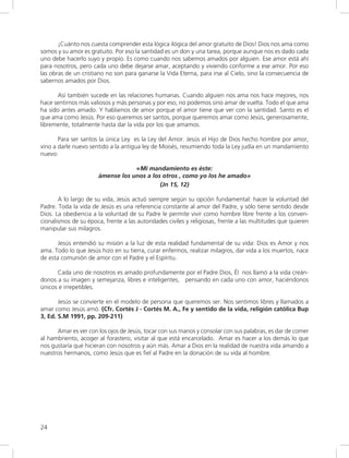 24
¡Cuánto nos cuesta comprender esta lógica ilógica del amor gratuito de Dios! Dios nos ama como
somos y su amor es gratuito. Por eso la santidad es un don y una tarea, porque aunque nos es dado cada
uno debe hacerlo suyo y propio. Es como cuando nos sabemos amados por alguien. Ese amor está ahí
para nosotros, pero cada uno debe dejarse amar, aceptando y viviendo conforme a ese amor. Por eso
las obras de un cristiano no son para ganarse la Vida Eterna, para irse al Cielo, sino la consecuencia de
sabernos amados por Dios.
Así también sucede en las relaciones humanas. Cuando alguien nos ama nos hace mejores, nos
hace sentirnos más valiosos y más personas y por eso, no podemos sino amar de vuelta. Todo el que ama
ha sido antes amado. Y hablamos de amor porque el amor tiene que ver con la santidad. Santo es el
que ama como Jesús. Por eso queremos ser santos, porque queremos amar como Jesús, generosamente,
libremente, totalmente hasta dar la vida por los que amamos.
Para ser santos la única Ley es la Ley del Amor. Jesús el Hijo de Dios hecho hombre por amor,
vino a darle nuevo sentido a la antigua ley de Moisés, resumiendo toda la Ley judía en un mandamiento
nuevo:
«Mi mandamiento es éste:
ámense los unos a los otros , como yo los he amado»
(Jn 15, 12)
A lo largo de su vida, Jesús actuó siempre según su opción fundamental: hacer la voluntad del
Padre. Toda la vida de Jesús es una referencia constante al amor del Padre, y sólo tiene sentido desde
Dios. La obediencia a la voluntad de su Padre le permite vivir como hombre libre frente a los conven-
cionalismos de su época, frente a las autoridades civiles y religiosas, frente a las multitudes que quieren
manipular sus milagros.
Jesús entendió su misión a la luz de esta realidad fundamental de su vida: Dios es Amor y nos
ama. Todo lo que Jesús hizo en su tierra, curar enfermos, realizar milagros, dar vida a los muertos, nace
de esta comunión de amor con el Padre y el Espíritu.
Cada uno de nosotros es amado profundamente por el Padre Dios, Él nos llamó a la vida creán-
donos a su imagen y semejanza, libres e inteligentes, pensando en cada uno con amor, haciéndonos
únicos e irrepetibles.
Jesús se convierte en el modelo de persona que queremos ser. Nos sentimos libres y llamados a
amar como Jesús amó. (Cfr. Cortés J - Cortés M. A., Fe y sentido de la vida, religión católica Bup
3, Ed. S.M 1991, pp. 209-211)
Amar es ver con los ojos de Jesús, tocar con sus manos y consolar con sus palabras, es dar de comer
al hambriento, acoger al forastero, visitar al que está encarcelado. Amar es hacer a los demás lo que
nos gustaría que hicieran con nosotros y aún más. Amar a Dios en la realidad de nuestra vida amando a
nuestros hermanos, como Jesús que es fiel al Padre en la donación de su vida al hombre.
 