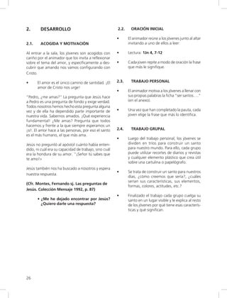 26
2. DESARROLLO
2.1. ACOGIDA Y MOTIVACIÓN
Al entrar a la sala, los jóvenes son acogidos con
cariño por el animador que los invita a reflexionar
sobre el tema del amor, y específicamente a des-
cubrir que amando nos vamos configurando con
Cristo.
• El amor es el único camino de santidad. ¡El
amor de Cristo nos urge!
“Pedro, ¿me amas?” La pregunta que Jesús hace
a Pedro es una pregunta de fondo y exige verdad.
Todos nosotros hemos hecho esta pregunta alguna
vez y de ella ha dependido parte importante de
nuestra vida. Sabernos amados. ¡Qué experiencia
fundamental! ¿Me amas? Pregunta que todos
hacemos y frente a la que siempre esperamos un
¡sí!. El amor hace a las personas, por eso el santo
es el más humano, el que más ama.
Jesús no preguntó al apóstol cuánto había enten-
dido, ni cuál era su capacidad de trabajo, sino cuál
era la hondura de su amor. “¡Señor tú sabes que
te amo!»
Jesús también nos ha buscado a nosotros y espera
nuestra respuesta.
(Cfr. Montes, Fernando sj. Las preguntas de
Jesús. Colección Mensaje 1992, p. 87)
• ¿Me he dejado encontrar por Jesús?
¿Quiero darle una respuesta?
2.2. ORACIÓN INICIAL
• El animador reúne a los jóvenes junto al altar
invitando a uno de ellos a leer:
• Lectura: 1Jn 4, 7-12
• Cada joven repite a modo de oración la frase
que más le signifique.
2.3. TRABAJO PERSONAL
• El animador motiva a los jóvenes a llenar con
sus propias palabras la ficha “ser santos….”
(en el anexo).
• Una vez que han completado la pauta, cada
joven elige la frase que más lo identifica.
2.4. TRABAJO GRUPAL
• Luego del trabajo personal, los jóvenes se
dividen en tríos para construir un santo
para nuestro mundo. Para ello, cada grupo
puede utilizar recortes de diarios y revistas
y cualquier elemento plástico que crea útil
sobre una cartulina o papelógrafo.
• Se trata de construir un santo para nuestros
días, ¿cómo creemos que sería?, ¿cuáles
serían sus características, sus elementos,
formas, colores, actitudes, etc.?
• Finalizado el trabajo cada grupo cuelga su
santo en un lugar visible y le explica al resto
de los jóvenes por qué tiene esas caracterís-
ticas y qué significan.
 