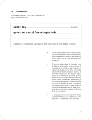 27
2.5. CELEBRACIÓN
El animador entrega a cada joven un pedazo de
papel, donde está escrito:
Señor, soy (nombre)
quiero ser santo! Dame la gracia de
(Cada joven completa este papel a partir de la frase escogida en el trabajo personal).
• Mientras cantan o escuchan: “Sólo el amor”
de Silvio Rodríguez, cada uno va depositan-
do su papel en un canasto que el animador
ha colocado junto al lugar preparado para
la oración.
• Al terminar esta unidad, el animador invita
a todos a recordar las características de
nosotros como cristianos que nos dan un
sello diferente. Los anima como comunidad
a mostrarle a los demás este ser cristiano. El
animador les propone que escojan alguna
de estas características que ellos quieran
entregar y que busquen una forma de trans-
mitirla a otros. Da ejemplos: pueden escoger
el transmitir alegría y para ello decidir visitar
un centro de acogida de niños y entregarles
una tarde diferente con juegos y cantos;
otra posibilidad es escoger el saber orar y
organizar una oración especial en la misa
de la parroquia; etc.
• La idea es que lo conversen y tomen la de-
cisión entre todos y que establezcan un día
para llevar a cabo la actividad escogida.
 