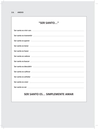 28
2.6. ANEXO
“SER SANTO…”
Ser santo es vivir con
Ser santo es transmitir
Ser santo es querer
Ser santo es tener
Ser santo es hacer
Ser santo es valorar
Ser santo es buscar
Ser santo es descubrir
Ser santo es cultivar
Ser santo es anhelar
Ser santo es creer
Ser santo es ser
SER SANTO ES… SIMPLEMENTE AMAR
 