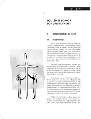 3
FICHA 29
¿QUIÉNES SOMOS
LOS CRISTIANOS?
1. DESCRIPCIÓN DE LA FICHA
1.1. PRESENTACIÓN
No da lo mismo ser cristiano o ser hindú, ser
católico o ser protestante. Después de un tiempo
caminando juntos, de pensar y vivir en comunidad
nuestra vida de jóvenes, nos hemos ido dando
cuenta que toda opción tiene una consecuencia,
que lo que elegimos significa algo y se traduce en
nuestra vida. Hoy queremos reflexionar acerca de
la opción de ser cristianos, por qué elegimos esta
fe y no otra y qué consecuencias tiene esta elección
para nuestra vida.
Jesús nos hace una propuesta concreta. Por
eso, tratamos de ahondar en su mensaje y en la
experiencia de Dios de manera que nuestra vida de
fe sea consistente: que, realmente, tome todo lo
que somos para no ser cristianos sólo en la Iglesia,
sino cristianos en la vida.
Jesús nos propone un camino, una forma
de ser y estamos seguros, que esta propuesta
es, sin duda, la mejor para el ser humano, la más
humanizadora. Pero para llegar a esta convicción
necesitamos conocer y vivir nuestra fe. Es nuestro
deber religioso, así como tenemos un deber cívico
de informarnos acerca de quiénes elegimos para ser
nuestros gobernantes y un deber moral de formar
nuestra conciencia en la verdad y la rectitud.
Todos nos hemos preguntado alguna vez
quiénes somos, hacia dónde vamos, cuáles son
nuestras características. La pregunta por la iden-
tidad ¿quién soy? es propio de toda persona que
 