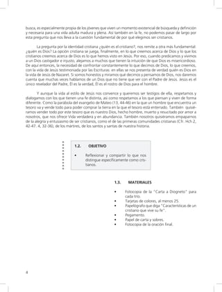 4
busca, es especialmente propia de los jóvenes que viven un momento existencial de búsqueda y definición
y necesaria para una vida adulta madura y plena. Así también en la fe, no podemos pasar de largo por
esta pregunta que nos lleva a la cuestión fundamental de por qué elegimos ser cristianos.
La pregunta por la identidad cristiana ¿quién es el cristiano?, nos remite a otra más fundamental:
¿quién es Dios? La opción cristiana se juega, finalmente, en lo que creemos acerca de Dios y lo que los
cristianos creemos acerca de Dios es lo que hemos visto en Jesús. Por eso, cuando predicamos y vivimos
a un Dios castigador e injusto, alejamos a muchos que tienen la intuición de que Dios es misericordioso.
De aquí entonces, la necesidad de confrontar constantemente lo que decimos de Dios, lo que creemos,
con la vida de Jesús testimoniada por las Escrituras: en ellas se nos presenta de verdad quién es Dios en
la vida de Jesús de Nazaret. Si somos honestos y miramos qué decimos y pensamos de Dios, nos daremos
cuenta que muchas veces hablamos de un Dios que no tiene que ver con el Padre de Jesús. Jesús es el
único revelador del Padre, Él es la verdad, Él es el rostro de Dios para el hombre.
Y aunque la vida al estilo de Jesús nos convence y queremos ser testigos de ella, respetamos y
dialogamos con los que tienen una fe distinta, asi como respetamos a los que piensan y viven de forma
diferente. Como la parábola del evangelio de Mateo (13, 44-46) en la que un hombre que encuentra un
tesoro va y vende todo para poder comprar la tierra en la que el tesoro está enterrado. También quisié-
ramos vender todo por este tesoro que es nuestro Dios, hecho hombre, muerto y resucitado por amor a
nosotros, que nos ofrece Vida verdadera y en abundancia. También nosotros quisiéramos empaparnos
de la alegría y entusiasmo de ser cristianos, como el de las primeras comunidades cristianas (Cfr. Hch 2,
42-47. 4, 32-36), de los mártires, de los santos y santas de nuestra historia.
1.2. OBJETIVO
• Reflexionar y compartir lo que nos
distingue específicamente como cris-
tianos.
1.3. MATERIALES
• Fotocopia de la “Carta a Diogneto” para
cada trío.
• Tarjetas de colores, al menos 25.
• Papelógrafo que diga “Características de un
cristiano que vive su fe”.
• Pegamento.
• Papel de carta y sobres.
• Fotocopia de la oración final.
 