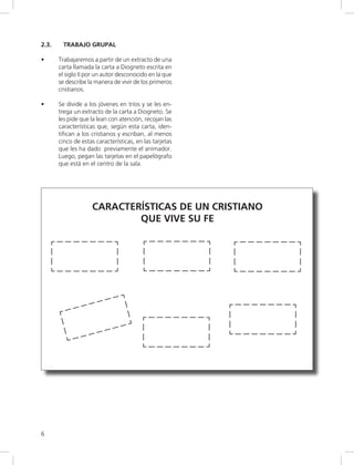 6
2.3. TRABAJO GRUPAL
• Trabajaremos a partir de un extracto de una
carta llamada la carta a Diogneto escrita en
el siglo II por un autor desconocido en la que
se describe la manera de vivir de los primeros
cristianos.
• Se divide a los jóvenes en tríos y se les en-
trega un extracto de la carta a Diogneto. Se
les pide que la lean con atención, recojan las
características que, según esta carta, iden-
tifican a los cristianos y escriban, al menos
cinco de estas características, en las tarjetas
que les ha dado previamente el animador.
Luego, pegan las tarjetas en el papelógrafo
que está en el centro de la sala.
CARACTERÍSTICAS DE UN CRISTIANO
QUE VIVE SU FE
 