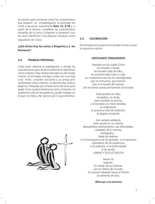 7
Se reúnen para conversar sobre las características
que pegaron en el papelógrafo. El animador los
invita a escuchar nuevamente Rom 12, 9-18 y, a
partir de la lectura, completar las características
extraídas de la carta a Diogneto y compartir cuá-
les otras identifican a los jóvenes cristianos como
seguidores de Cristo.
¿Qué dirían hoy las cartas a Diogneto y a los
Romanos?
2.4. TRABAJO PERSONAL
Cada joven observa el papelógrafo y rescata las
características que a él personalmente lo identifican
como cristiano. Para realizar este ejercicio de mirada
interior, el animador entrega a cada uno una hoja
y los invita a escribir una carta a un amigo pre-
sentándose como cristiano. La idea de esta carta es
dejarnos interpelar por el testimonio de otros para
poder mirar nuestro testimonio como cristianos; no
quedarnos sólo en las palabras y poder trabajar en
lo que nos falta y dar gracias por lo que tenemos.
2.5. CELEBRACIÓN
Para finalizar el encuentro encienden el cirio y rezan
la siguiente oración:
CRISTIANOS VERDADEROS
Aquellos en los cuales Cristo
ha entrado a fondo,
ha tomado todo de ellos,
ha transformado toda su vida,
un cristianismo que los ha transfigurado,
que se comunica, que ilumina.
Son el consuelo del mundo.
Son la buena nueva permanente anunciada.
Todo predica en ellos:
la palabra, sin duda,
pero también la sonrisa,
y la bondad y la mano tendida,
la resignación,
la ausencia total de ambición,
la alegría constante.
Van siempre adelante,
rotos quizás en su interior,
abrazándose serenamente a las dificultades,
olvidados de si mismos,
entregados…
Nada los detiene:
ni el menosprecio de los grandes, ni la oposición
sistemática de los poderosos,
ni la pobreza, ni la enfermedad,
ni las burlas.
¡AMAN Y ESO LES BASTA!
Tienen fe,
esperan.
En medio de sus dolores,
son los felices del mundo.
Su corazón dilatado hasta el infinito
se alimenta de Dios.
(Mensaje a los jóvenes)
 