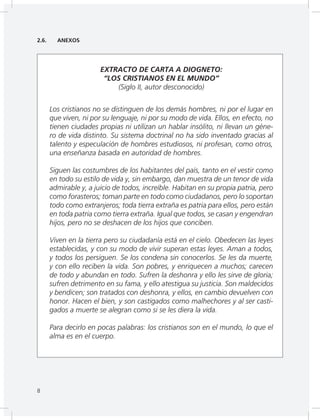 8
2.6. ANEXOS
EXTRACTO DE CARTA A DIOGNETO:
“LOS CRISTIANOS EN EL MUNDO”
(Siglo II, autor desconocido)
Los cristianos no se distinguen de los demás hombres, ni por el lugar en
que viven, ni por su lenguaje, ni por su modo de vida. Ellos, en efecto, no
tienen ciudades propias ni utilizan un hablar insólito, ni llevan un géne-
ro de vida distinto. Su sistema doctrinal no ha sido inventado gracias al
talento y especulación de hombres estudiosos, ni profesan, como otros,
una enseñanza basada en autoridad de hombres.
Siguen las costumbres de los habitantes del país, tanto en el vestir como
en todo su estilo de vida y, sin embargo, dan muestra de un tenor de vida
admirable y, a juicio de todos, increíble. Habitan en su propia patria, pero
como forasteros; toman parte en todo como ciudadanos, pero lo soportan
todo como extranjeros; toda tierra extraña es patria para ellos, pero están
en toda patria como tierra extraña. Igual que todos, se casan y engendran
hijos, pero no se deshacen de los hijos que conciben.
Viven en la tierra pero su ciudadanía está en el cielo. Obedecen las leyes
establecidas, y con su modo de vivir superan estas leyes. Aman a todos,
y todos los persiguen. Se los condena sin conocerlos. Se les da muerte,
y con ello reciben la vida. Son pobres, y enriquecen a muchos; carecen
de todo y abundan en todo. Sufren la deshonra y ello les sirve de gloria;
sufren detrimento en su fama, y ello atestigua su justicia. Son maldecidos
y bendicen; son tratados con deshonra, y ellos, en cambio devuelven con
honor. Hacen el bien, y son castigados como malhechores y al ser casti-
gados a muerte se alegran como si se les diera la vida.
Para decirlo en pocas palabras: los cristianos son en el mundo, lo que el
alma es en el cuerpo.
8
 