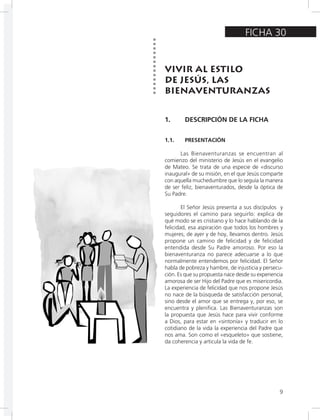 9
FICHA 30
VIVIR AL ESTILO
DE JESÚS, LAS
BIENAVENTURANZAS
1. DESCRIPCIÓN DE LA FICHA
1.1. PRESENTACIÓN
Las Bienaventuranzas se encuentran al
comienzo del ministerio de Jesús en el evangelio
de Mateo. Se trata de una especie de «discurso
inaugural» de su misión, en el que Jesús comparte
con aquella muchedumbre que lo seguía la manera
de ser feliz, bienaventurados, desde la óptica de
Su Padre.
El Señor Jesús presenta a sus discípulos y
seguidores el camino para seguirlo: explica de
qué modo se es cristiano y lo hace hablando de la
felicidad, esa aspiración que todos los hombres y
mujeres, de ayer y de hoy, llevamos dentro. Jesús
propone un camino de felicidad y de felicidad
entendida desde Su Padre amoroso. Por eso la
bienaventuranza no parece adecuarse a lo que
normalmente entendemos por felicidad. El Señor
habla de pobreza y hambre, de injusticia y persecu-
ción. Es que su propuesta nace desde su experiencia
amorosa de ser Hijo del Padre que es misericordia.
La experiencia de felicidad que nos propone Jesús
no nace de la búsqueda de satisfacción personal,
sino desde el amor que se entrega y, por eso, se
encuentra y plenifica. Las Bienaventuranzas son
la propuesta que Jesús hace para vivir conforme
a Dios, para estar en «sintonía» y traducir en lo
cotidiano de la vida la experiencia del Padre que
nos ama. Son como el «esqueleto» que sostiene,
da coherencia y articula la vida de fe.
 