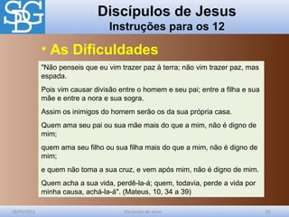 Discípulos de Jesus
Instruções para os 12
28/03/2012 Discípulos de Jesus 10
"Não penseis que eu vim trazer paz à terra; não vim trazer paz, mas
espada.
Pois vim causar divisão entre o homem e seu pai; entre a filha e sua
mãe e entre a nora e sua sogra.
Assim os inimigos do homem serão os da sua própria casa.
Quem ama seu pai ou sua mãe mais do que a mim, não é digno de
mim;
quem ama seu filho ou sua filha mais do que a mim, não é digno de
mim;
e quem não toma a sua cruz, e vem após mim, não é digno de mim.
Quem acha a sua vida, perdê-la-á; quem, todavia, perde a vida por
minha causa, achá-la-á". (Mateus, 10, 34 a 39)
• As Dificuldades
 