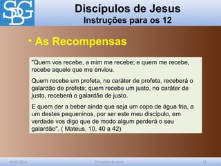 Discípulos de Jesus
Instruções para os 12
28/03/2012 Discípulos de Jesus 11
"Quem vos recebe, a mim me recebe; e quem me recebe,
recebe aquele que me enviou.
Quem recebe um profeta, no caráter de profeta, receberá o
galardão de profeta; quem recebe um justo, no caráter de
justo, receberá o galardão de justo.
E quem der a beber ainda que seja um copo de água fria, a
um destes pequeninos, por ser este meu discípulo, em
verdade vos digo que de modo algum perderá o seu
galardão". ( Mateus, 10, 40 a 42)
• As Recompensas
 