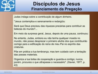 Discípulos de Jesus
Financiamento da Pregação
28/03/2012 Discípulos de Jesus 12
Judas indaga sobre a contribuição de algum dinheiro.
"Jesus contemplou-o serenamente e redargüiu:
Será que Deus precisou das riquezas precárias para contribuir as
belezas do mundo?...
Em meio da surpresa geral, Jesus, depois de uma pausa, continuou:
No entanto, Judas, embora eu não tenha qualquer moeda no
mundo, não posso desprezar o primeiro alvitre dos que contribuirão
comigo para a edificação do reino de meu Pai no espírito das
criaturas.
Põe em prática a tua lembrança, mas tem cuidado com a tentação
das posses materiais.
Organiza a tua bolsa de cooperação e guarda-a contigo; nunca,
porém, procures o que ultrapasse o necessário". (Xavier, 1977, p.
43)
 