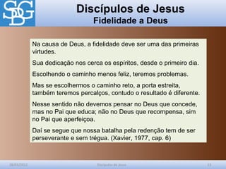 Discípulos de Jesus
Fidelidade a Deus
28/03/2012 Discípulos de Jesus 13
Na causa de Deus, a fidelidade deve ser uma das primeiras
virtudes.
Sua dedicação nos cerca os espíritos, desde o primeiro dia.
Escolhendo o caminho menos feliz, teremos problemas.
Mas se escolhermos o caminho reto, a porta estreita,
também teremos percalços, contudo o resultado é diferente.
Nesse sentido não devemos pensar no Deus que concede,
mas no Pai que educa; não no Deus que recompensa, sim
no Pai que aperfeiçoa.
Daí se segue que nossa batalha pela redenção tem de ser
perseverante e sem trégua. (Xavier, 1977, cap. 6)
 