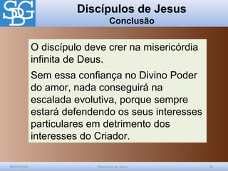 Discípulos de Jesus
Conclusão
28/03/2012 Discípulos de Jesus 14
O discípulo deve crer na misericórdia
infinita de Deus.
Sem essa confiança no Divino Poder
do amor, nada conseguirá na
escalada evolutiva, porque sempre
estará defendendo os seus interesses
particulares em detrimento dos
interesses do Criador.
 